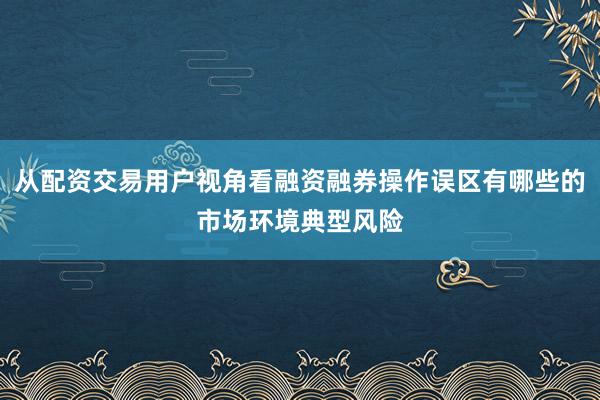 从配资交易用户视角看融资融券操作误区有哪些的市场环境典型风险