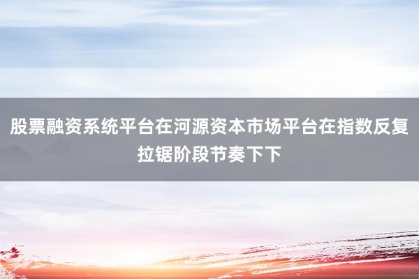 股票融资系统平台在河源资本市场平台在指数反复拉锯阶段节奏下下