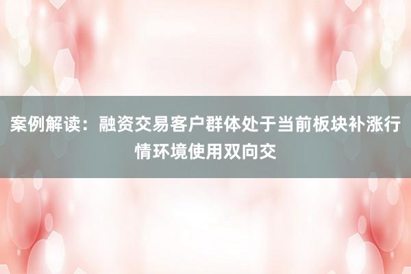 案例解读：融资交易客户群体处于当前板块补涨行情环境使用双向交