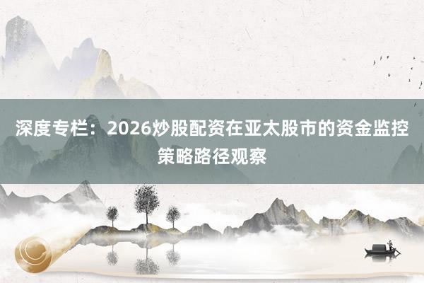 深度专栏：2026炒股配资在亚太股市的资金监控策略路径观察