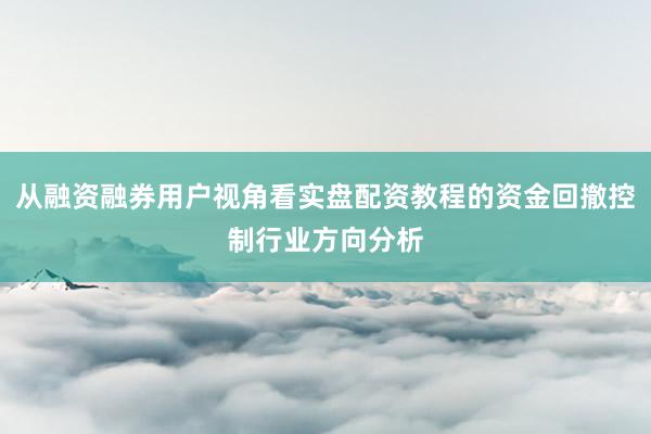 从融资融券用户视角看实盘配资教程的资金回撤控制行业方向分析