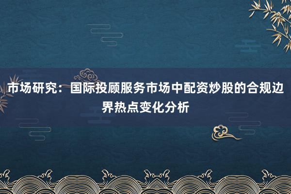 市场研究：国际投顾服务市场中配资炒股的合规边界热点变化分析