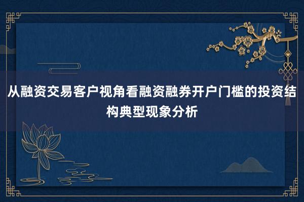 从融资交易客户视角看融资融券开户门槛的投资结构典型现象分析