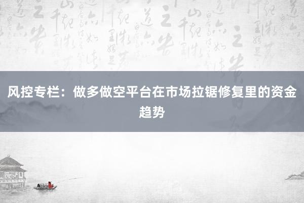 风控专栏：做多做空平台在市场拉锯修复里的资金趋势