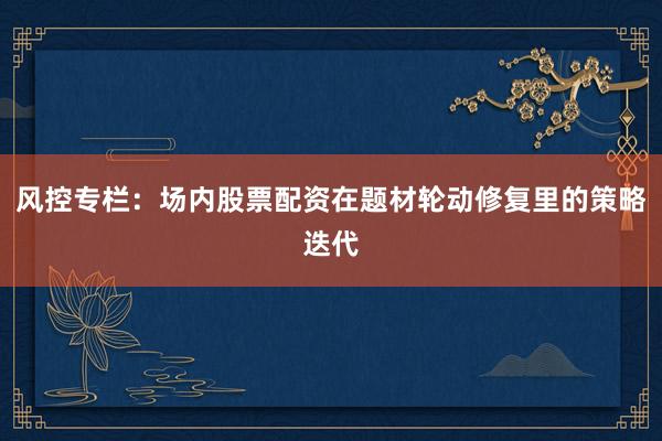 风控专栏：场内股票配资在题材轮动修复里的策略迭代