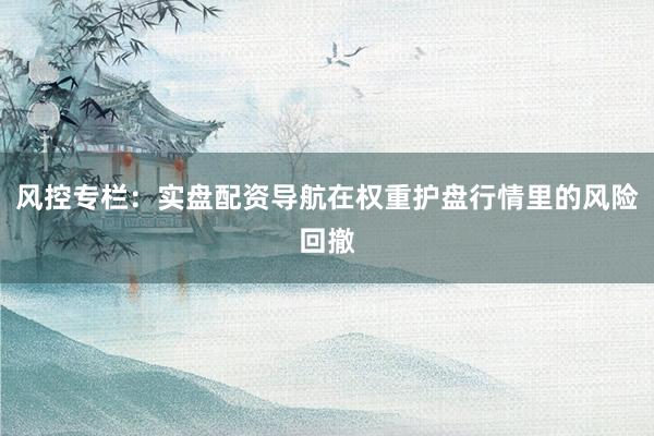 风控专栏:实盘配资导航在权重护盘行情里的风险回撤