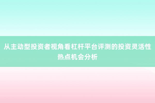 从主动型投资者视角看杠杆平台评测的投资灵活性热点机会分析