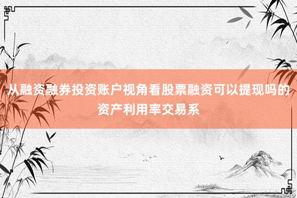 从融资融券投资账户视角看股票融资可以提现吗的资产利用率交易系