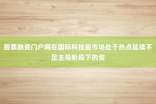 股票融资门户网在国际科技股市场处于热点延续不足主导阶段下的资