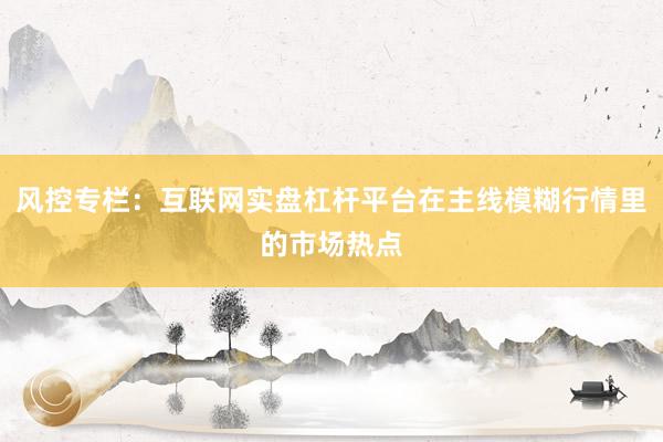 风控专栏：互联网实盘杠杆平台在主线模糊行情里的市场热点