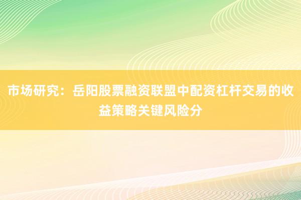 市场研究：岳阳股票融资联盟中配资杠杆交易的收益策略关键风险分