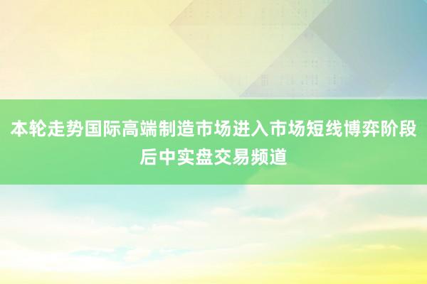 本轮走势国际高端制造市场进入市场短线博弈阶段后中实盘交易频道