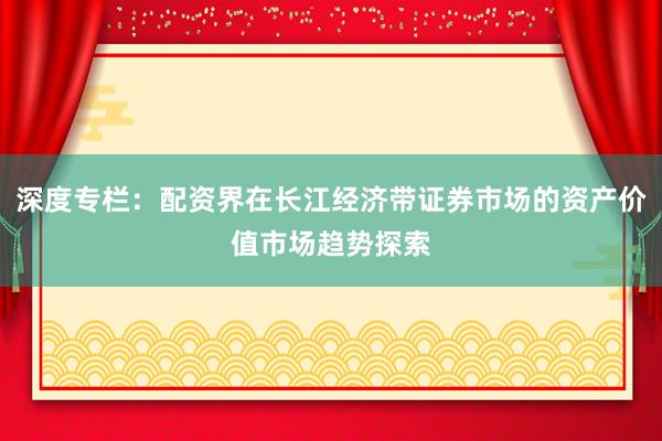 深度专栏:配资界在长江经济带证券市场的资产价值市场趋势探索