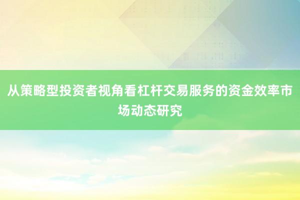 从策略型投资者视角看杠杆交易服务的资金效率市场动态研究