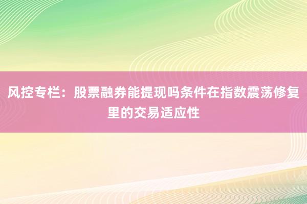 风控专栏:股票融券能提现吗条件在指数震荡修复里的交易适应性