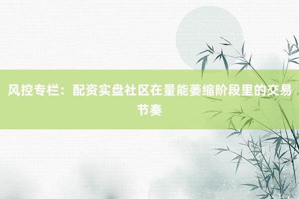 风控专栏：配资实盘社区在量能萎缩阶段里的交易节奏