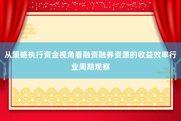从策略执行资金视角看融资融券资源的收益效率行业周期观察