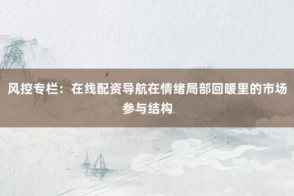 风控专栏：在线配资导航在情绪局部回暖里的市场参与结构