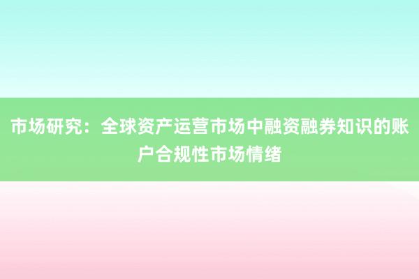 市场研究：全球资产运营市场中融资融券知识的账户合规性市场情绪