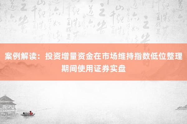 案例解读：投资增量资金在市场维持指数低位整理期间使用证券实盘