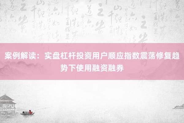 案例解读：实盘杠杆投资用户顺应指数震荡修复趋势下使用融资融券