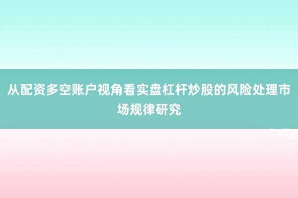 从配资多空账户视角看实盘杠杆炒股的风险处理市场规律研究