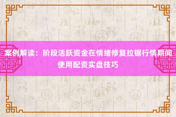 案例解读：阶段活跃资金在情绪修复拉锯行情期间使用配资实盘技巧