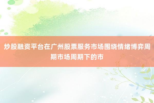 炒股融资平台在广州股票服务市场围绕情绪博弈周期市场周期下的市
