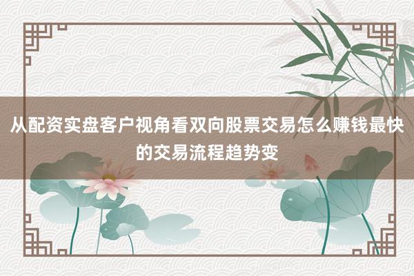 从配资实盘客户视角看双向股票交易怎么赚钱最快的交易流程趋势变