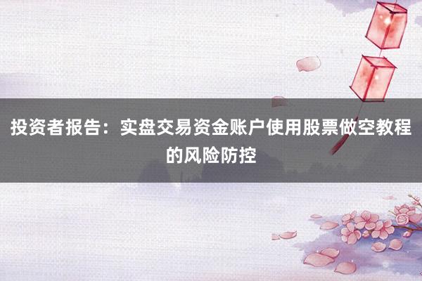 投资者报告：实盘交易资金账户使用股票做空教程的风险防控