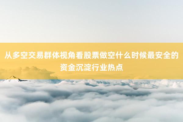 从多空交易群体视角看股票做空什么时候最安全的资金沉淀行业热点