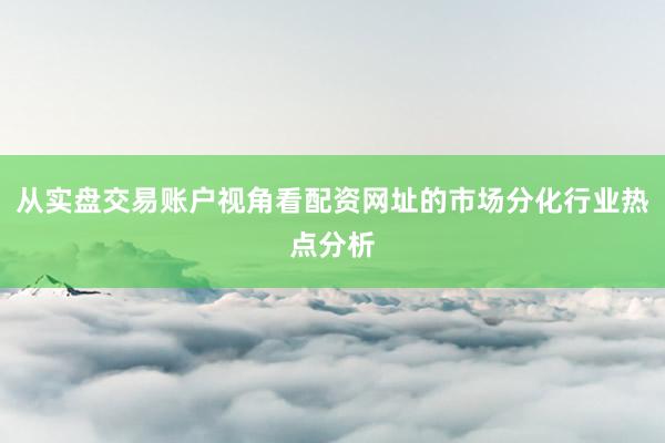 从实盘交易账户视角看配资网址的市场分化行业热点分析