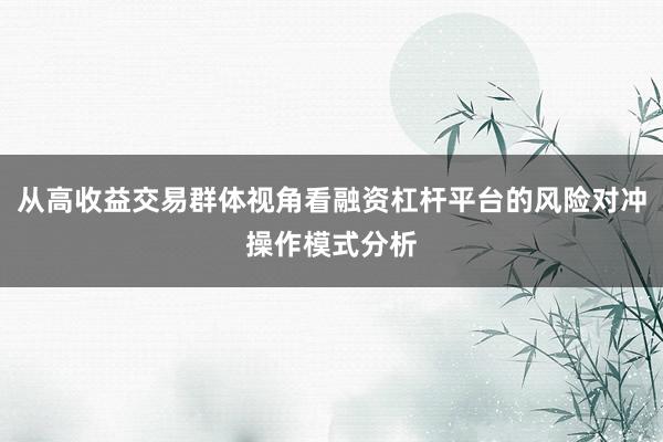 从高收益交易群体视角看融资杠杆平台的风险对冲操作模式分析