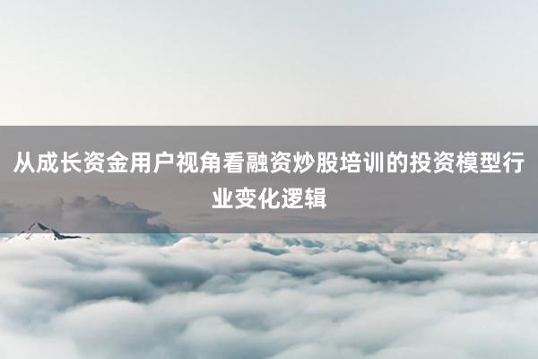 从成长资金用户视角看融资炒股培训的投资模型行业变化逻辑