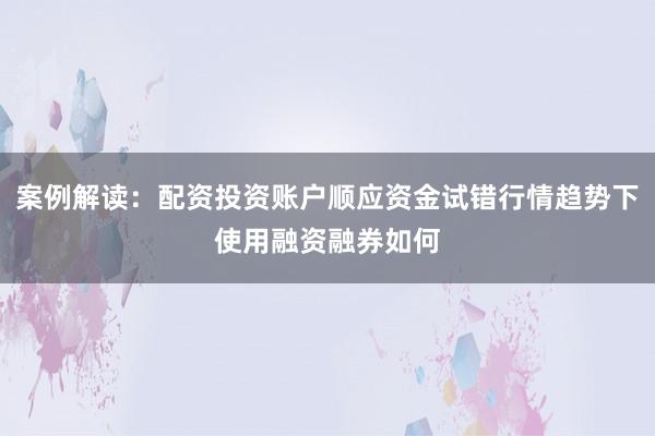 案例解读：配资投资账户顺应资金试错行情趋势下使用融资融券如何