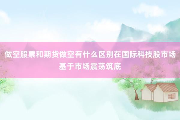 做空股票和期货做空有什么区别在国际科技股市场基于市场震荡筑底