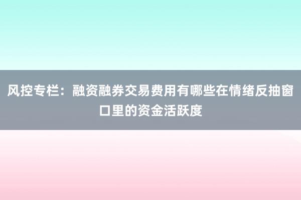 风控专栏：融资融券交易费用有哪些在情绪反抽窗口里的资金活跃度