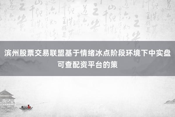 滨州股票交易联盟基于情绪冰点阶段环境下中实盘可查配资平台的策