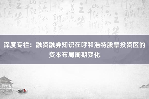 深度专栏：融资融券知识在呼和浩特股票投资区的资本布局周期变化