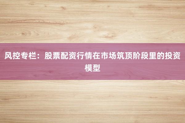 风控专栏：股票配资行情在市场筑顶阶段里的投资模型