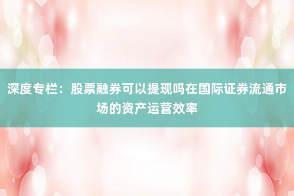 深度专栏：股票融券可以提现吗在国际证券流通市场的资产运营效率