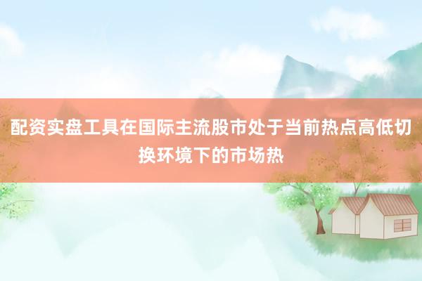 配资实盘工具在国际主流股市处于当前热点高低切换环境下的市场热