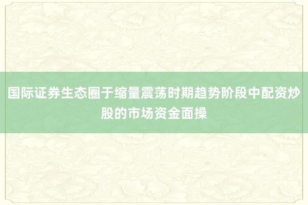 国际证券生态圈于缩量震荡时期趋势阶段中配资炒股的市场资金面操