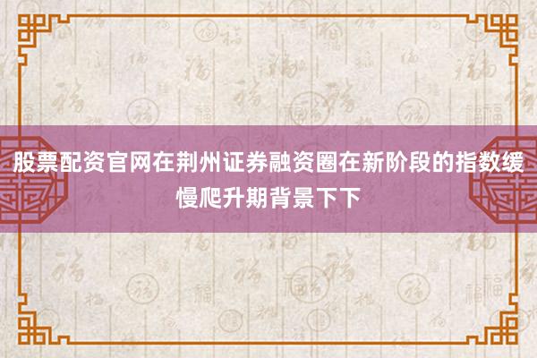 股票配资官网在荆州证券融资圈在新阶段的指数缓慢爬升期背景下下