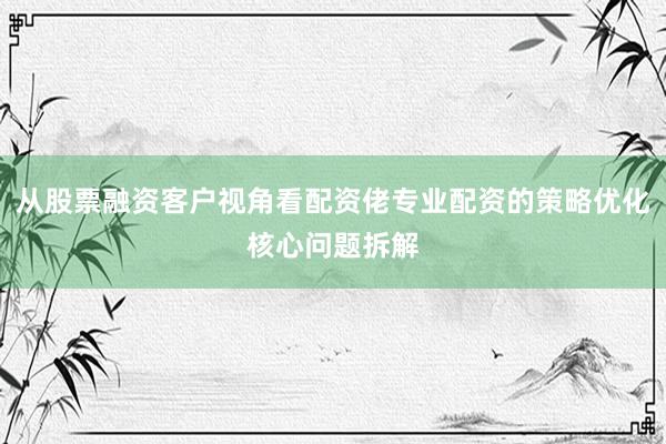 从股票融资客户视角看配资佬专业配资的策略优化核心问题拆解