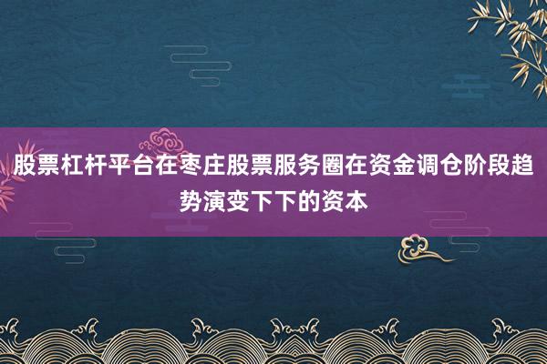 股票杠杆平台在枣庄股票服务圈在资金调仓阶段趋势演变下下的资本