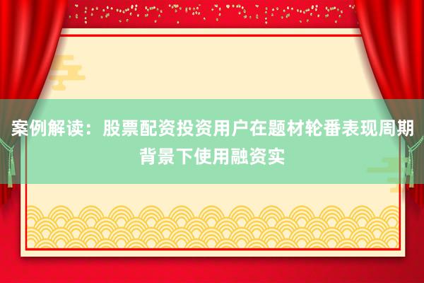 案例解读：股票配资投资用户在题材轮番表现周期背景下使用融资实