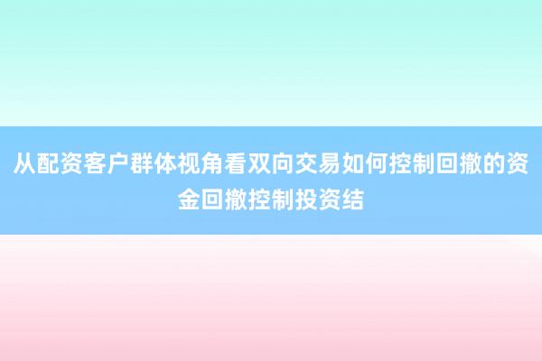 从配资客户群体视角看双向交易如何控制回撤的资金回撤控制投资结