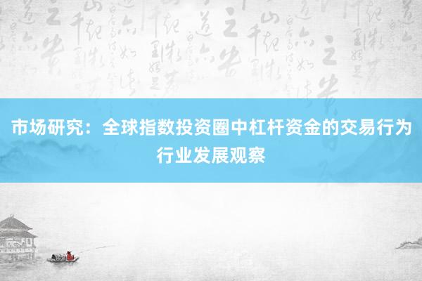 市场研究:全球指数投资圈中杠杆资金的交易行为行业发展观察