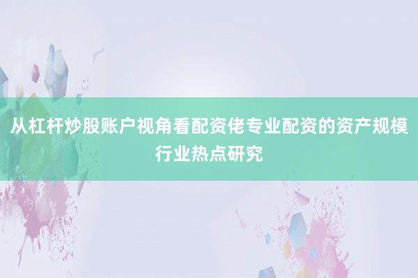 从杠杆炒股账户视角看配资佬专业配资的资产规模行业热点研究
